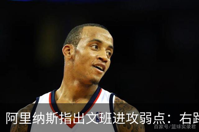 阿里纳斯指出文班进攻弱点：右路突破习惯明显 单脚起跳能力不足